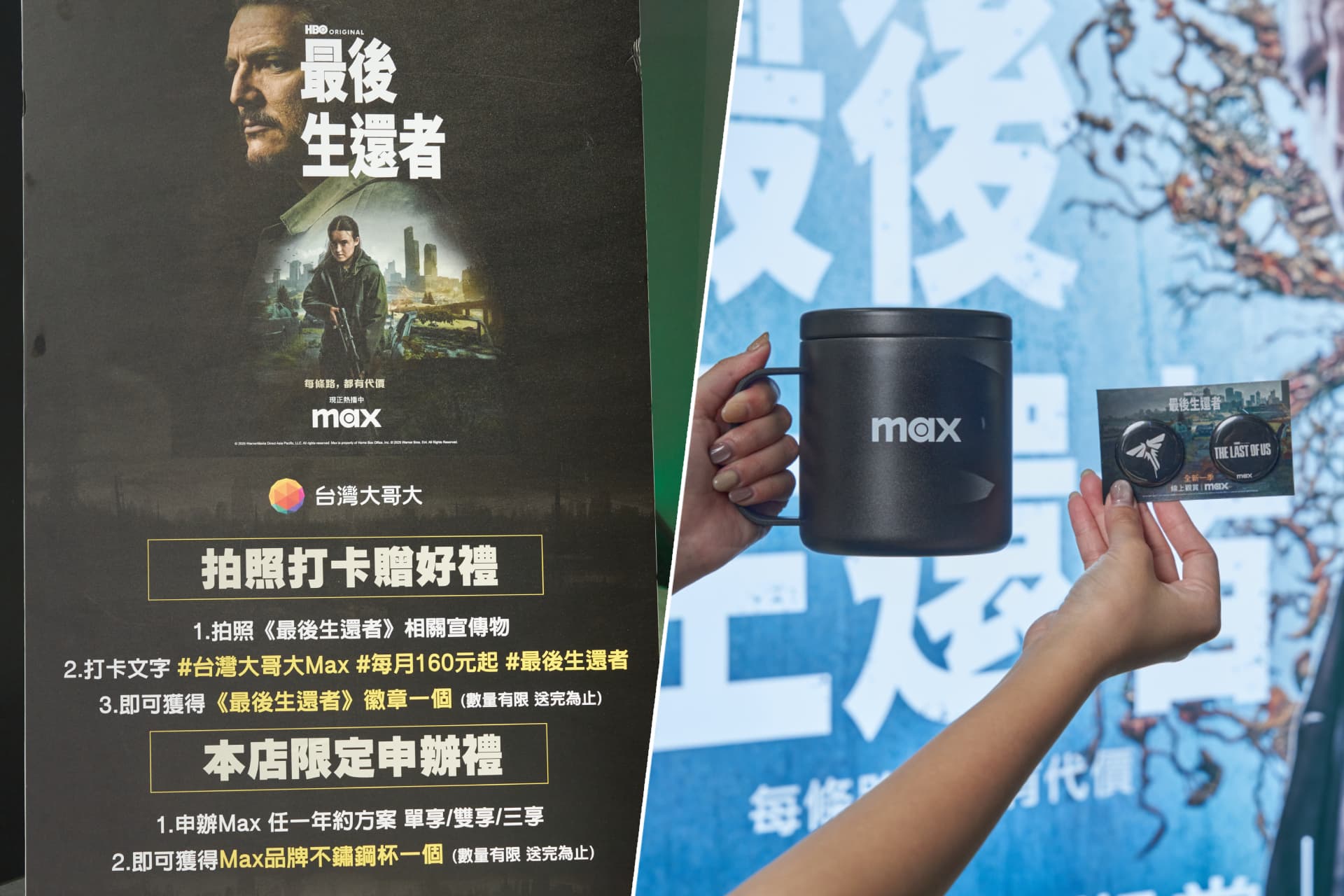 拍照《最後生還者》相關宣傳物,並Hashtag #台灣大哥大Max、#每月160元起,上傳至個人Facebook、Instagram或限時動態,即可獲得乙組《最後生還者》徽章,申辦Max任一年約方案還可以獲得Max不鏽鋼杯乙個。